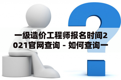 一级造价工程师报名时间2021官网查询 - 如何查询一级造价工程师考试报名时间？