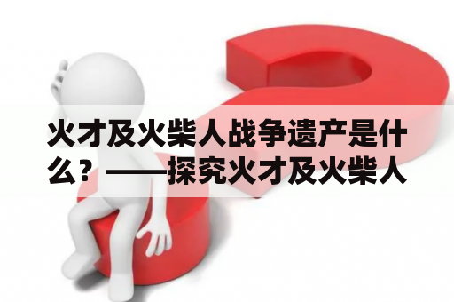 火才及火柴人战争遗产是什么？——探究火才及火柴人战争的历史背景和遗物