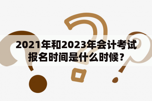 2021年和2023年会计考试报名时间是什么时候？