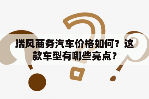 瑞风商务汽车价格如何？这款车型有哪些亮点？