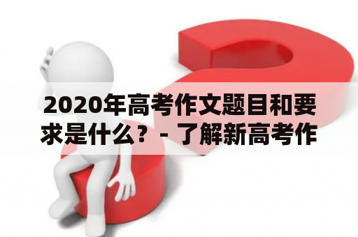 2020年高考作文题目和要求是什么？- 了解新高考作文要求及试题难度