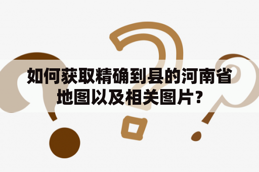 如何获取精确到县的河南省地图以及相关图片？