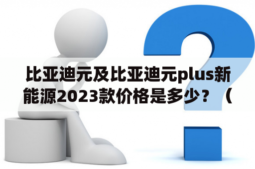 比亚迪元及比亚迪元plus新能源2023款价格是多少？（比亚迪元、比亚迪元plus、新能源、价格、2023款）