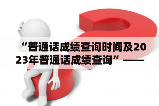 “普通话成绩查询时间及2023年普通话成绩查询”——如何查询普通话成绩？我们来看看吧！