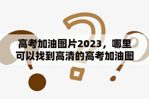 高考加油图片2023，哪里可以找到高清的高考加油图片？