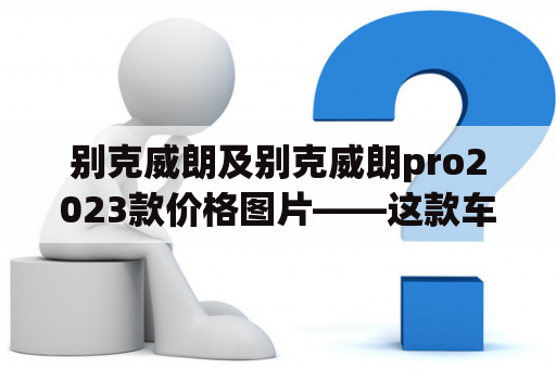 别克威朗及别克威朗pro2023款价格图片——这款车值得购买吗？