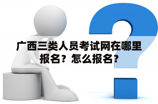 广西三类人员考试网在哪里报名？怎么报名？