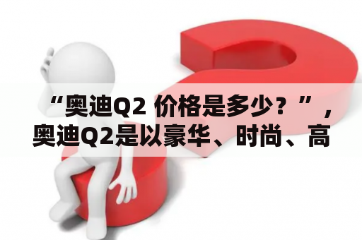 “奥迪Q2 价格是多少？”，奥迪Q2是以豪华、时尚、高性能为特点的一款SUV车型，备受消费者的关注。据了解，奥迪Q2在中国市场的售价较为亲民，但具体价格因不同车型而有所不同，下面就为大家详细介绍一下。