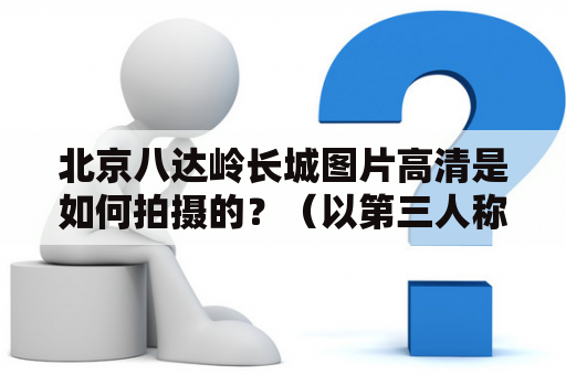 北京八达岭长城图片高清是如何拍摄的？（以第三人称视角）