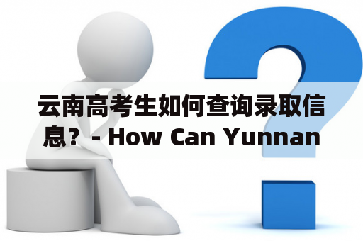 云南高考生如何查询录取信息？- How Can Yunnan High School Graduates Access Admission Information?