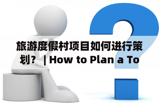 旅游度假村项目如何进行策划？ | How to Plan a Tourist Resort Project?