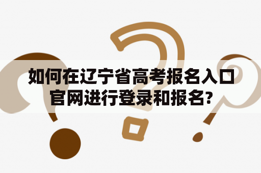 如何在辽宁省高考报名入口官网进行登录和报名?