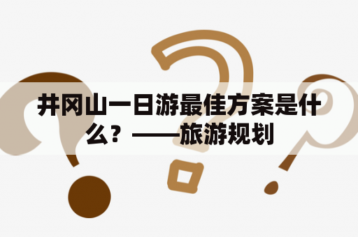 井冈山一日游最佳方案是什么？——旅游规划