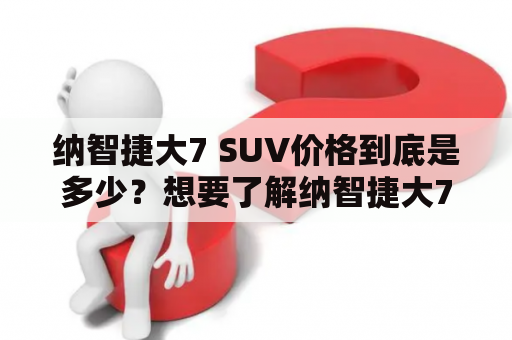 纳智捷大7 SUV价格到底是多少？想要了解纳智捷大7SUV价格的朋友们注意了！