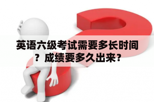 英语六级考试需要多长时间？成绩要多久出来？