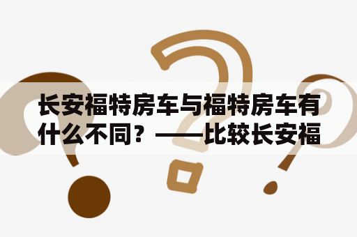 长安福特房车与福特房车有什么不同？——比较长安福特房车和福特房车的优缺点