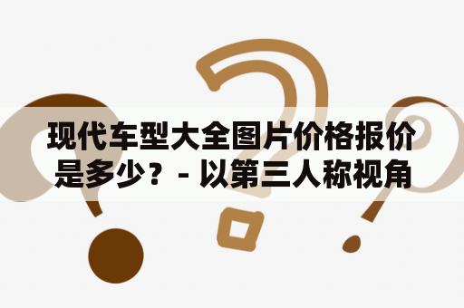 现代车型大全图片价格报价是多少？- 以第三人称视角写不多于650个字