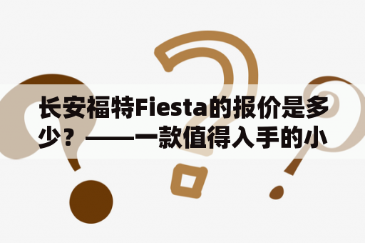 长安福特Fiesta的报价是多少？——一款值得入手的小型车