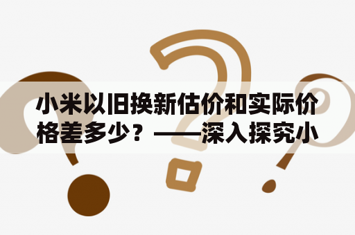 小米以旧换新估价和实际价格差多少？——深入探究小米以旧换新的估价与实际价格差异