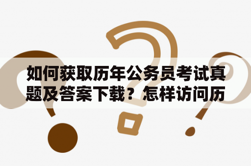 如何获取历年公务员考试真题及答案下载？怎样访问历年公务员考试真题库？