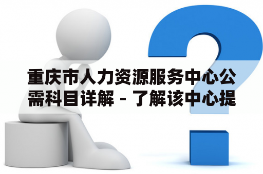 重庆市人力资源服务中心公需科目详解 - 了解该中心提供的服务和公需科目