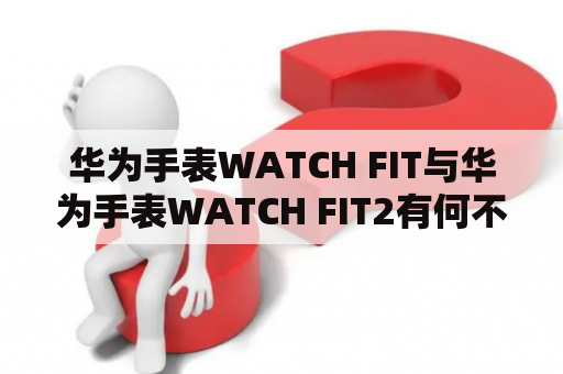 华为手表WATCH FIT与华为手表WATCH FIT2有何不同？- 详细比较以及购买建议