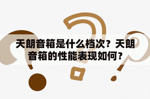 天朗音箱是什么档次？天朗音箱的性能表现如何？