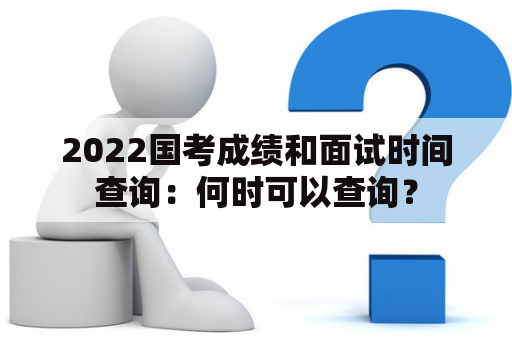 2022国考成绩和面试时间查询：何时可以查询？