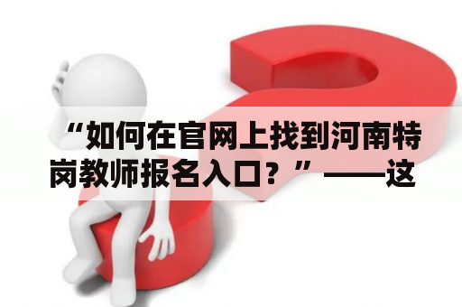 “如何在官网上找到河南特岗教师报名入口？”——这是许多准备报名河南特岗教师的人们所关心的问题。下面从以下几个方面为大家详细介绍。