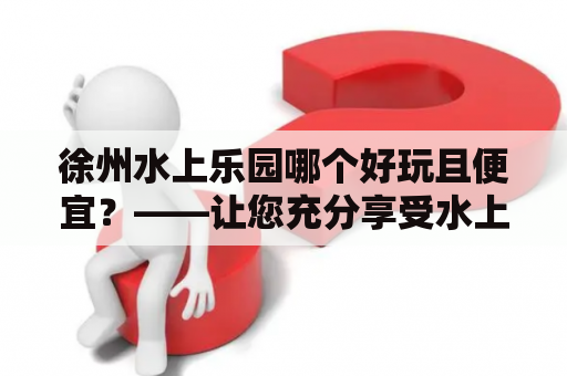 徐州水上乐园哪个好玩且便宜？——让您充分享受水上乐趣！