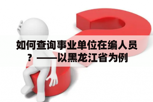 如何查询事业单位在编人员？——以黑龙江省为例