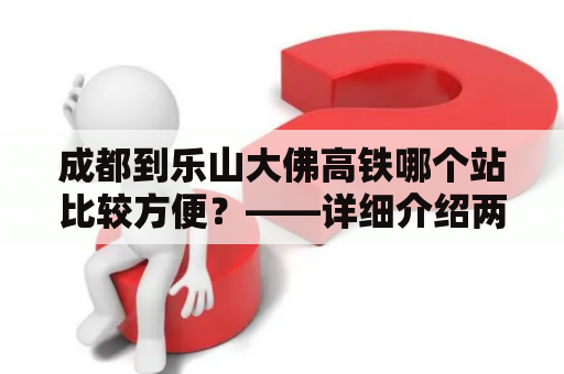 成都到乐山大佛高铁哪个站比较方便？——详细介绍两个高铁站的便捷程度