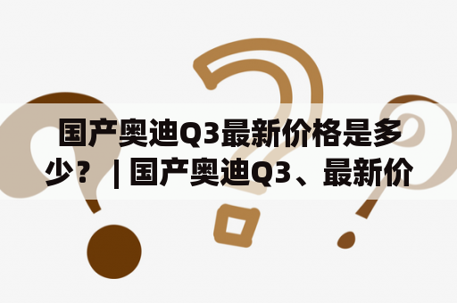 国产奥迪Q3最新价格是多少？ | 国产奥迪Q3、最新价格