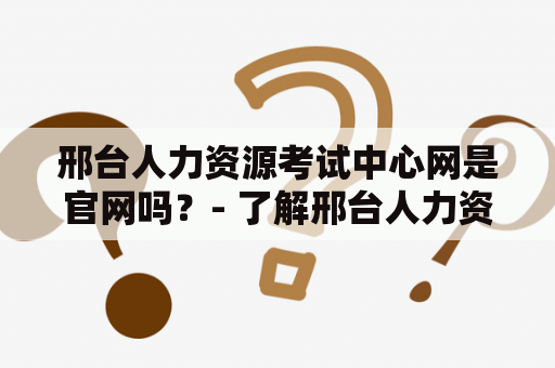 邢台人力资源考试中心网是官网吗？- 了解邢台人力资源考试中心网及其官网的详细情况