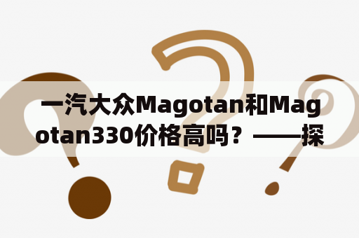 一汽大众Magotan和Magotan330价格高吗？——探究价格背后的原因