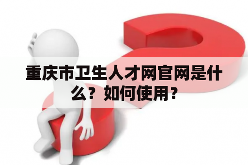 重庆市卫生人才网官网是什么？如何使用？