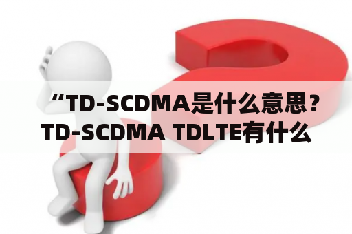 “TD-SCDMA是什么意思？TD-SCDMA TDLTE有什么关联？”