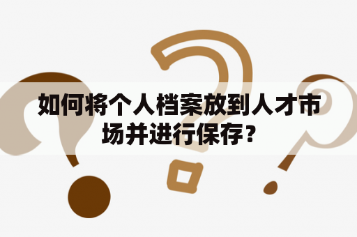 如何将个人档案放到人才市场并进行保存？