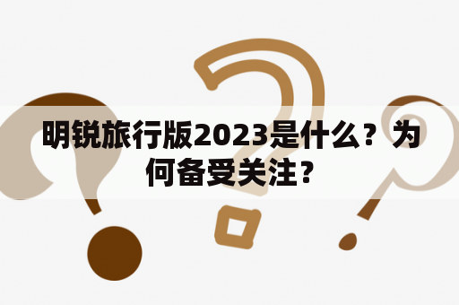 明锐旅行版2023是什么？为何备受关注？