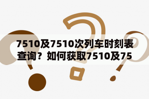 7510及7510次列车时刻表查询？如何获取7510及7510次列车时刻表？哪里可以查到7510及7510次列车时刻表？