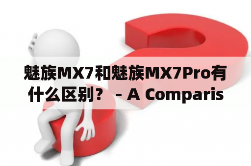 魅族MX7和魅族MX7Pro有什么区别？ - A Comparison between Meizu MX7 and Meizu MX7 Pro
