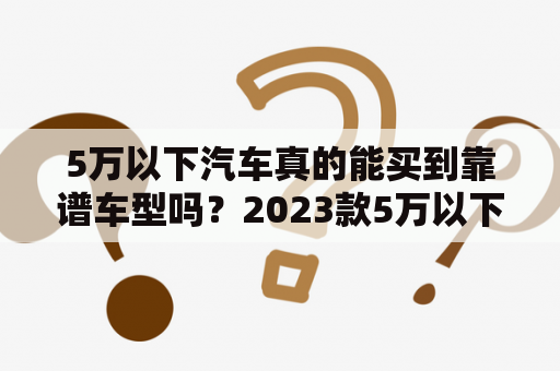 5万以下汽车真的能买到靠谱车型吗？2023款5万以下汽车又有哪些值得期待的选择呢？