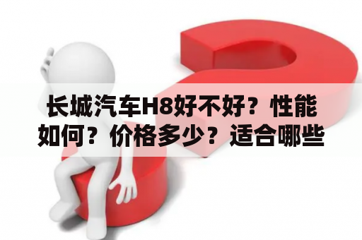 长城汽车H8好不好？性能如何？价格多少？适合哪些人群？-长城汽车H8购车指南