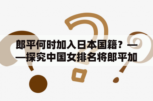 郎平何时加入日本国籍？——探究中国女排名将郎平加入日本国籍的经过与时间线