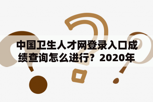 中国卫生人才网登录入口成绩查询怎么进行？2020年的表现如何？