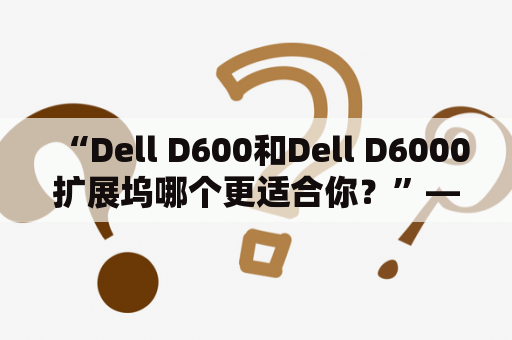 “Dell D600和Dell D6000扩展坞哪个更适合你？”——这是许多需要购买扩展坞的人经常考虑的问题。要回答这个问题，我们需要考虑以下几个方面。