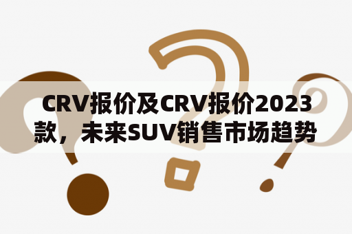 CRV报价及CRV报价2023款，未来SUV销售市场趋势如何？