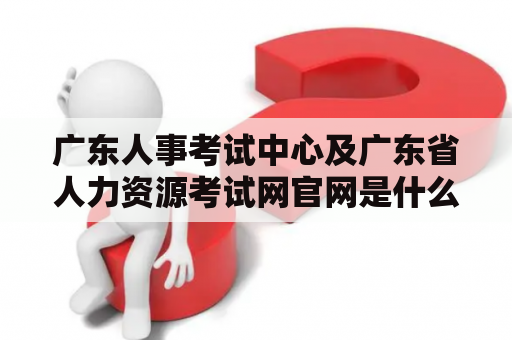 广东人事考试中心及广东省人力资源考试网官网是什么？