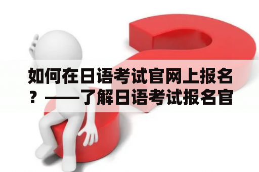 如何在日语考试官网上报名？——了解日语考试报名官网入口和操作流程