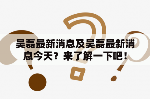 吴磊最新消息及吴磊最新消息今天？来了解一下吧！